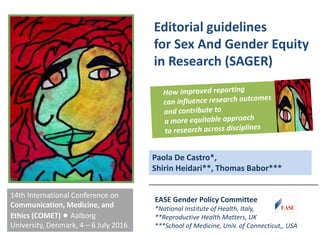 Editorial guidelines
for Sex And Gender Equity
in Research (SAGER)
14th International Conference on
Communication, Medicine, and
Ethics (COMET) ● Aalborg
University, Denmark, 4 – 6 July 2016
EASE Gender Policy Committee
*National Institute of Health, Italy,
**Reproductive Health Matters, UK
***School of Medicine, Univ. of Connecticut,, USA
Paola De Castro*,
Shirin Heidari**, Thomas Babor***
 