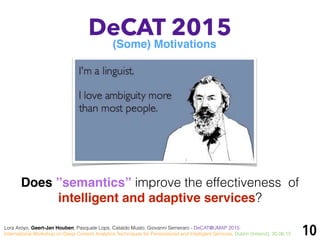 10
DeCAT 2015
Does ”semantics” improve the effectiveness of
intelligent and adaptive services?
(Some) Motivations
Lora Aroyo, Geert-Jan Houben, Pasquale Lops, Cataldo Musto, Giovanni Semeraro - DeCAT@UMAP 2015:
International Workshop on Deep Content Analytics Techniques for Personalized and Intelligent Services, Dublin (Ireland), 30.06.15
 