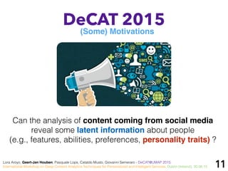 11
DeCAT 2015
(Some) Motivations
Lora Aroyo, Geert-Jan Houben, Pasquale Lops, Cataldo Musto, Giovanni Semeraro - DeCAT@UMAP 2015:
International Workshop on Deep Content Analytics Techniques for Personalized and Intelligent Services, Dublin (Ireland), 30.06.15
Can the analysis of content coming from social media
reveal some latent information about people
(e.g., features, abilities, preferences, personality traits) ?
 
