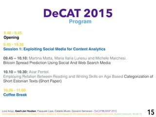15
DeCAT 2015
Program
Lora Aroyo, Geert-Jan Houben, Pasquale Lops, Cataldo Musto, Giovanni Semeraro - DeCAT@UMAP 2015:
International Workshop on Deep Content Analytics Techniques for Personalized and Intelligent Services, Dublin (Ireland), 30.06.15
9.40 - 9.45
Opening
9.45 - 10.30
Session 1: Exploiting Social Media for Content Analytics
09.45 – 10.10: Martina Matta, Maria Ilaria Lunesu and Michele Marchesi.
Bitcoin Spread Prediction Using Social And Web Search Media
10.10 – 10.30: Avar Pentel.
Employing Relation Between Reading and Writing Skills on Age Based Categorization of
Short Estonian Texts (Short Paper)
10.30 - 11.00
Coffee Break
 