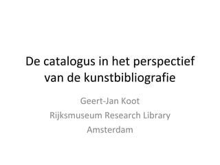 De catalogus in het perspectief van de kunstbibliografie Geert-Jan Koot Rijksmuseum Research Library Amsterdam 