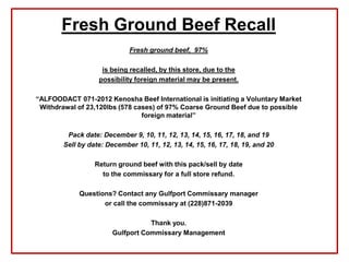 Fresh Ground Beef Recall
                             Fresh ground beef, 97%

                    is being recalled, by this store, due to the
                   possibility foreign material may be present.

“ALFOODACT 071-2012 Kenosha Beef International is initiating a Voluntary Market
 Withdrawal of 23,120lbs (578 cases) of 97% Coarse Ground Beef due to possible
                                foreign material”

         Pack date: December 9, 10, 11, 12, 13, 14, 15, 16, 17, 18, and 19
        Sell by date: December 10, 11, 12, 13, 14, 15, 16, 17, 18, 19, and 20

                  Return ground beef with this pack/sell by date
                    to the commissary for a full store refund.

             Questions? Contact any Gulfport Commissary manager
                    or call the commissary at (228)871-2039

                                   Thank you.
                        Gulfport Commissary Management
 