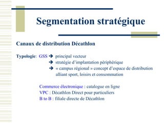 Segmentation stratégique

Canaux de distribution Décathlon

Typologie: GSS  principal vecteur
                stratégie d’implantation périphérique
                « campus régional » concept d’espace de distribution
                 alliant sport, loisirs et consommation

           Commerce électronique : catalogue en ligne
           VPC : Décathlon Direct pour particuliers
           B to B : filiale directe de Décathlon
 