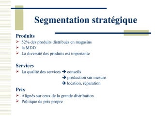 Segmentation stratégique
Produits
 52% des produits distribués en magasins
 la MDD
 La diversité des produits est importante

Services
 La qualité des services  conseils
                           production sur mesure
                           location, réparation
Prix
 Alignés sur ceux de la grande distribution
 Politique de prix propre
 