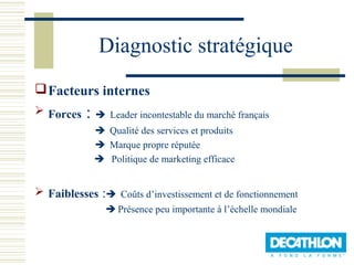 Diagnostic stratégique
 Facteurs internes
 Forces   :  Leader incontestable du marché français
              Qualité des services et produits
              Marque propre réputée
              Politique de marketing efficace


 Faiblesses : Coûts d’investissement et de fonctionnement
                Présence peu importante à l’échelle mondiale
 