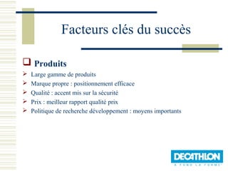 Facteurs clés du succès

 Produits
   Large gamme de produits
   Marque propre : positionnement efficace
   Qualité : accent mis sur la sécurité
   Prix : meilleur rapport qualité prix
   Politique de recherche développement : moyens importants
 