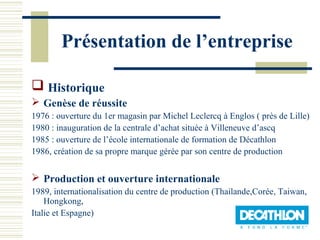 Présentation de l’entreprise

 Historique
 Genèse de réussite
1976 : ouverture du 1er magasin par Michel Leclercq à Englos ( près de Lille)
1980 : inauguration de la centrale d’achat située à Villeneuve d’ascq
1985 : ouverture de l’école internationale de formation de Décathlon
1986, création de sa propre marque gérée par son centre de production


 Production et ouverture internationale
1989, internationalisation du centre de production (Thailande,Corée, Taiwan,
    Hongkong,
Italie et Espagne)
 