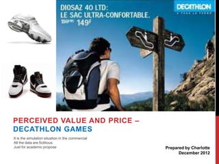 PERCEIVED VALUE AND PRICE –
DECATHLON GAMES
It is the simulation situation in the commercial
All the data are fictitious.
Just for academic propose

Prepared by Charlotte
December 2012

 