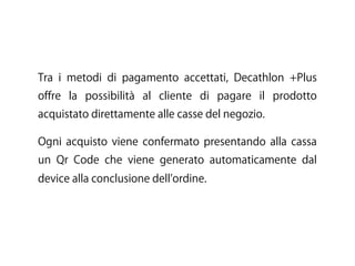 Tra i metodi di pagamento accettati, Decathlon +Plus
offre la possibilità al cliente di pagare il prodotto
acquistato direttamente alle casse del negozio.
Ogni acquisto viene confermato presentando alla cassa
un Qr Code che viene generato automaticamente dal
device alla conclusione dell ordine.
 