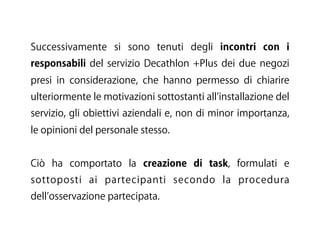 Successivamente si sono tenuti degli incontri con i
responsabili del servizio Decathlon +Plus dei due negozi
presi in considerazione, che hanno permesso di chiarire
ulteriormente le motivazioni sottostanti all installazione del
servizio, gli obiettivi aziendali e, non di minor importanza,
le opinioni del personale stesso.
Ciò ha comportato la creazione di task, formulati e
sottoposti ai partecipanti secondo la procedura
dell osservazione partecipata.
 