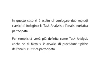 In questo caso si è scelto di coniugare due metodi
classici di indagine: la Task Analysis e l analisi euristica
partecipata.
Per semplicità verrà più definita come Task Analysis
anche se di fatto si è avvalsa di procedure tipiche
dell analisi euristica partecipata
 