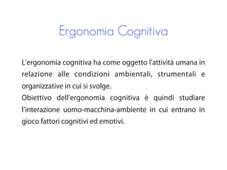 Ergonomia Cognitiva
L'ergonomia cognitiva ha come oggetto l'attività umana in
relazione alle condizioni ambientali, strumentali e
organizzative in cui si svolge.
Obiettivo dell ergonomia cognitiva è quindi studiare
l interazione uomo-macchina-ambiente in cui entrano in
gioco fattori cognitivi ed emotivi.
 