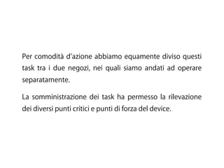 Per comodità d azione abbiamo equamente diviso questi
task tra i due negozi, nei quali siamo andati ad operare
separatamente.
La somministrazione dei task ha permesso la rilevazione
dei diversi punti critici e punti di forza del device.
 