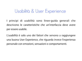 Usabilità & User Experience
I principi di usabilità sono linee-guida generali che
descrivono le caratteristiche che un interfaccia deve avere
per essere usabile.
L usabilità è solo uno dei fattori che servono a raggiungere
una buona User Experience, che riguarda invece l esperienza
personale con emozioni, sensazioni e comportamenti.
 