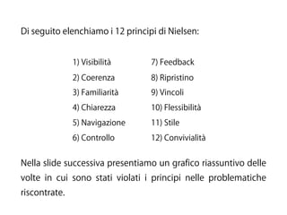 Di seguito elenchiamo i 12 principi di Nielsen:
1) Visibilità 7) Feedback
2) Coerenza 8) Ripristino
3) Familiarità 9) Vincoli
4) Chiarezza 10) Flessibilità
5) Navigazione 11) Stile
6) Controllo 12) Convivialità
Nella slide successiva presentiamo un grafico riassuntivo delle
volte in cui sono stati violati i principi nelle problematiche
riscontrate.
 