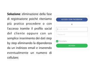 Soluzione: eliminazione della fase
di registrazione poiché riteniamo
più pratico procedere o con
l accesso tramite il profilo social
del cliente oppure con un
semplice inserimento dei dati step
by step eliminando la dipendenza
da un indirizzo email e inserendo
eventualmente un numero di
cellulare;
 