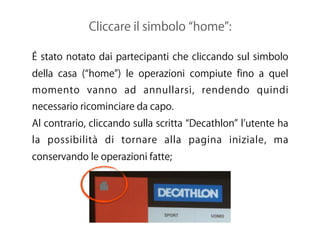 Cliccare il simbolo home :
É stato notato dai partecipanti che cliccando sul simbolo
della casa ( home ) le operazioni compiute fino a quel
momento vanno ad annullarsi, rendendo quindi
necessario ricominciare da capo.
Al contrario, cliccando sulla scritta Decathlon l utente ha
la possibilità di tornare alla pagina iniziale, ma
conservando le operazioni fatte;
 