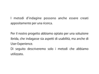 I metodi d indagine possono anche essere creati
appositamente per una ricerca.
Per il nostro progetto abbiamo optato per una soluzione
ibrida, che indagasse sia aspetti di usabilità, ma anche di
User Experience.
Di seguito descriveremo solo i metodi che abbiamo
utilizzato.
 