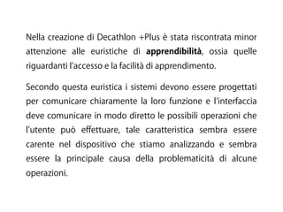 Nella creazione di Decathlon +Plus è stata riscontrata minor
attenzione alle euristiche di apprendibilità, ossia quelle
riguardanti l accesso e la facilità di apprendimento.
Secondo questa euristica i sistemi devono essere progettati
per comunicare chiaramente la loro funzione e l interfaccia
deve comunicare in modo diretto le possibili operazioni che
l utente può effettuare, tale caratteristica sembra essere
carente nel dispositivo che stiamo analizzando e sembra
essere la principale causa della problematicità di alcune
operazioni.
 