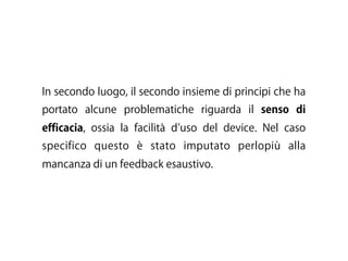In secondo luogo, il secondo insieme di principi che ha
portato alcune problematiche riguarda il senso di
efficacia, ossia la facilità d uso del device. Nel caso
specifico questo è stato imputato perlopiù alla
mancanza di un feedback esaustivo.
 