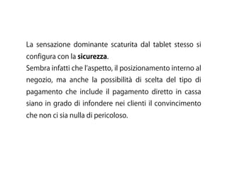 La sensazione dominante scaturita dal tablet stesso si
configura con la sicurezza.
Sembra infatti che l aspetto, il posizionamento interno al
negozio, ma anche la possibilità di scelta del tipo di
pagamento che include il pagamento diretto in cassa
siano in grado di infondere nei clienti il convincimento
che non ci sia nulla di pericoloso.
 