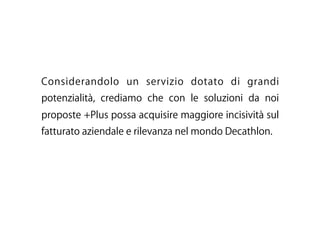 Considerandolo un servizio dotato di grandi
potenzialità, crediamo che con le soluzioni da noi
proposte +Plus possa acquisire maggiore incisività sul
fatturato aziendale e rilevanza nel mondo Decathlon.
 