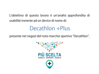L obiettivo di questo lavoro è un analisi approfondita di
usabilità inerente ad un device di nome di:
Decathlon +Plus
presente nei negozi del noto marchio sportivo Decathlon .
 