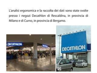 L analisi ergonomica e la raccolta dei dati sono state svolte
presso i negozi Decathlon di Rescaldina, in provincia di
Milano e di Curno, in provincia di Bergamo.
 