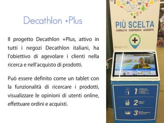Decathlon +Plus
Il progetto Decathlon +Plus, attivo in
tutti i negozi Decathlon italiani, ha
l obiettivo di agevolare i clienti nella
ricerca e nell acquisto di prodotti.
Può essere definito come un tablet con
la funzionalità di ricercare i prodotti,
visualizzare le opinioni di utenti online,
effettuare ordini e acquisti.
 