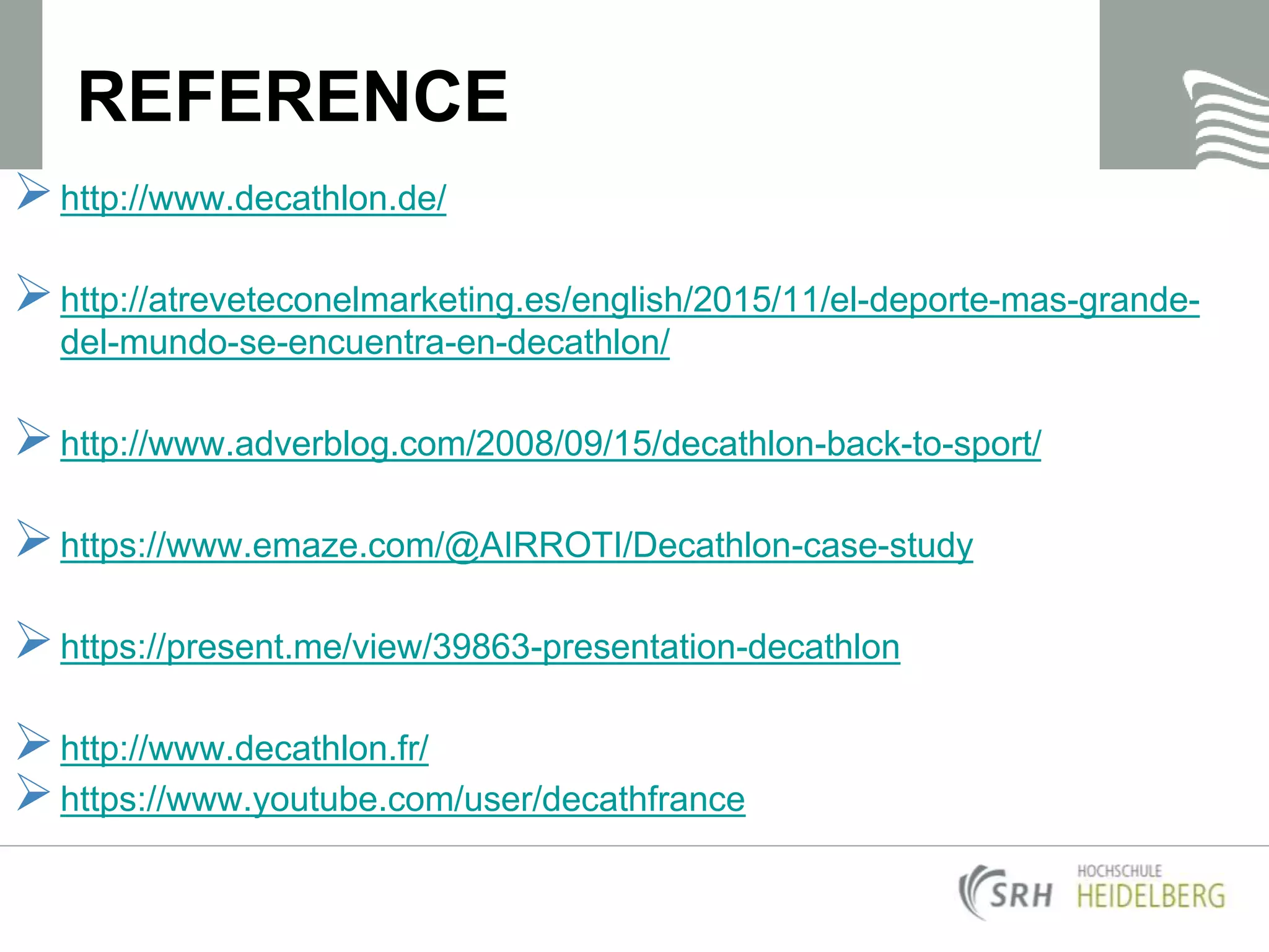 REFERENCE
http://www.decathlon.de/
http://atreveteconelmarketing.es/english/2015/11/el-deporte-mas-grande-
del-mundo-se-encuentra-en-decathlon/
http://www.adverblog.com/2008/09/15/decathlon-back-to-sport/
https://www.emaze.com/@AIRROTI/Decathlon-case-study
https://present.me/view/39863-presentation-decathlon
http://www.decathlon.fr/
https://www.youtube.com/user/decathfrance
 