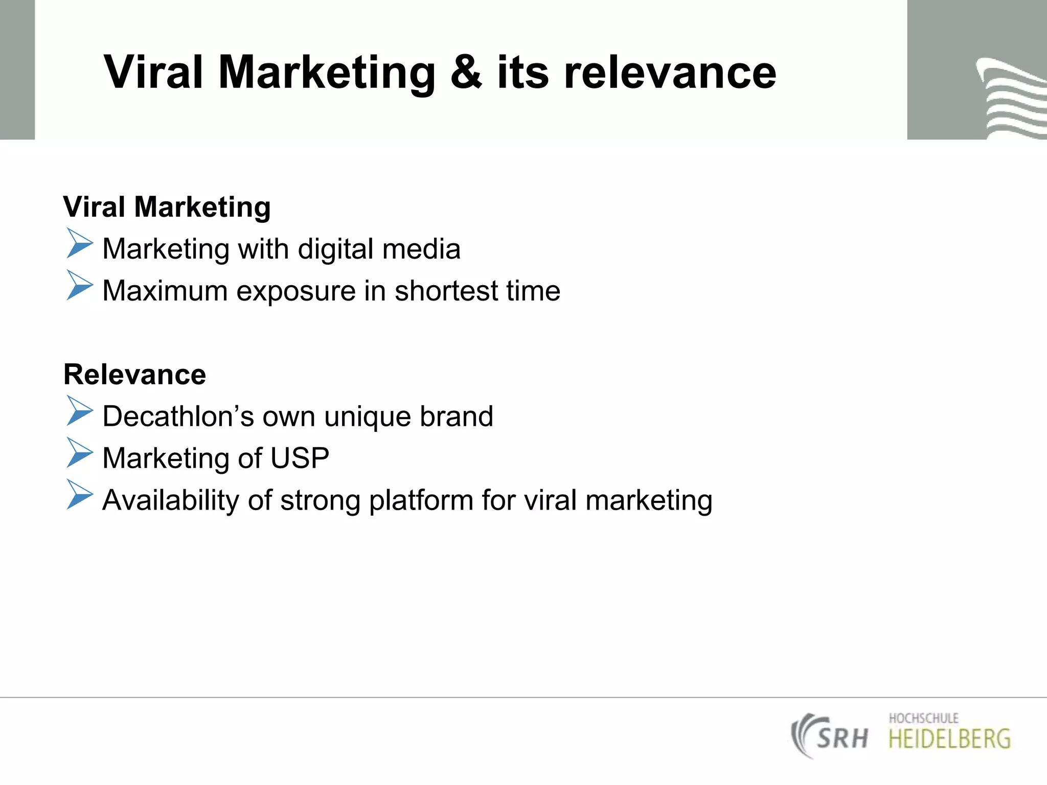 Viral Marketing & its relevance
Viral Marketing
Marketing with digital media
Maximum exposure in shortest time
Relevance
Decathlon’s own unique brand
Marketing of USP
Availability of strong platform for viral marketing
 