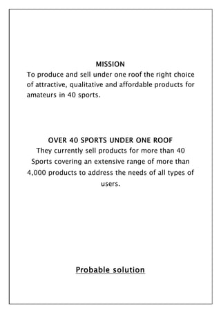MISSION
To produce and sell under one roof the right choice
of attractive, qualitative and affordable products for
amateurs in 40 sports.
OVER 40 SPORTS UNDER ONE ROOF
They currently sell products for more than 40
Sports covering an extensive range of more than
4,000 products to address the needs of all types of
users.
Probable solution
 