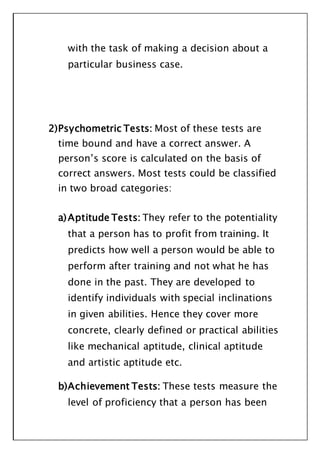 with the task of making a decision about a
particular business case.
2)Psychometric Tests: Most of these tests are
time bound and have a correct answer. A
person’s score is calculated on the basis of
correct answers. Most tests could be classified
in two broad categories:
a)Aptitude Tests: They refer to the potentiality
that a person has to profit from training. It
predicts how well a person would be able to
perform after training and not what he has
done in the past. They are developed to
identify individuals with special inclinations
in given abilities. Hence they cover more
concrete, clearly defined or practical abilities
like mechanical aptitude, clinical aptitude
and artistic aptitude etc.
b)Achievement Tests: These tests measure the
level of proficiency that a person has been
 