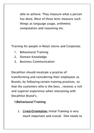 able to achieve. They measure what a person
has done. Most of these tests measure such
things as language usage, arithmetic
computation and reasoning etc.
Training for people in Retail stores and Corporate.
1. Behavioural Training
2. Domain Knowledge
3. Business Communication
Decathlon should inculcate a practise of
transforming and considering their employees as
Brands, by following certain training practises, so
that the customers who is the boss , receives a rich
and superior experience when interacting with
Decathlon Brand’s.
1)Behavioural Training
i. Lively Orientation: Initial Training is very
much important and crucial. One needs to
 