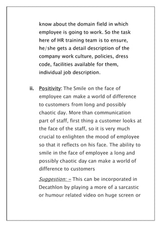 know about the domain field in which
employee is going to work. So the task
here of HR training team is to ensure,
he/she gets a detail description of the
company work culture, policies, dress
code, facilities available for them,
individual job description.
ii. Positivity: The Smile on the face of
employee can make a world of difference
to customers from long and possibly
chaotic day. More than communication
part of staff, first thing a customer looks at
the face of the staff, so it is very much
crucial to enlighten the mood of employee
so that it reflects on his face. The ability to
smile in the face of employee a long and
possibly chaotic day can make a world of
difference to customers
Suggestion: - This can be incorporated in
Decathlon by playing a more of a sarcastic
or humour related video on huge screen or
 