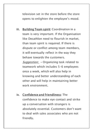 television set in the store before the store
opens to enlighten the employee’s mood.
iii. Building Team spirit: Coordination in a
team is very important. If the Organisation
like Decathlon need to flourish in market,
than team spirit is required. If there is
dispute or conflict among team members,
it will eventually reflect in the way they
behave towards the customers.
Suggestion: - Organizing task related to
teamwork which includes 5-6 employees
once a week, which will also help in
knowing and better understanding of each
other and will help in maintaining better
work environment.
iv. Confidence and friendliness: The
confidence to make eye contact and strike
up a conversation with strangers is
absolutely essential. Customers don’t want
to deal with sales associates who are not
friendly.
 