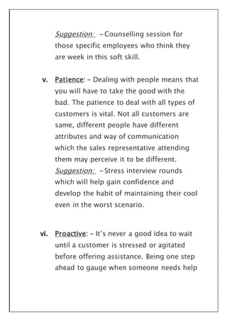 Suggestion: - Counselling session for
those specific employees who think they
are week in this soft skill.
v. Patience: - Dealing with people means that
you will have to take the good with the
bad. The patience to deal with all types of
customers is vital. Not all customers are
same, different people have different
attributes and way of communication
which the sales representative attending
them may perceive it to be different.
Suggestion: - Stress interview rounds
which will help gain confidence and
develop the habit of maintaining their cool
even in the worst scenario.
vi. Proactive: - It’s never a good idea to wait
until a customer is stressed or agitated
before offering assistance. Being one step
ahead to gauge when someone needs help
 