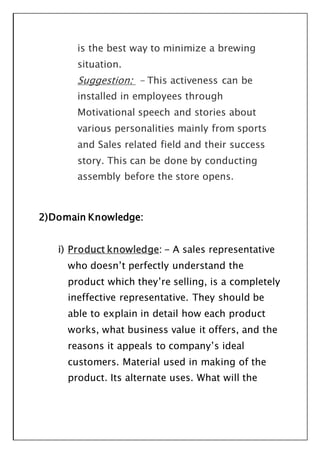 is the best way to minimize a brewing
situation.
Suggestion: - This activeness can be
installed in employees through
Motivational speech and stories about
various personalities mainly from sports
and Sales related field and their success
story. This can be done by conducting
assembly before the store opens.
2)Domain Knowledge:
i) Product knowledge: - A sales representative
who doesn’t perfectly understand the
product which they’re selling, is a completely
ineffective representative. They should be
able to explain in detail how each product
works, what business value it offers, and the
reasons it appeals to company’s ideal
customers. Material used in making of the
product. Its alternate uses. What will the
 