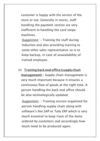 customer is happy with the service of the
store or not. Generally in stores, staff
handling the payment section are very
inefficient in handling the card swipe
machines.
Suggestion: - Training the staff during
induction and also providing training to
some other sales representative so is to
keep backup, in case of unavailability of
trained employee.
iv) Training back end office (supply chain
management):- Supply chain management is
very much important because it ensures a
continuous flow of goods at the right time. A
person handling the back end office should
be also technologically updated.
Suggestion: - Training session organized for
person handling supply chain along with
software’s like SAP or Tally ERP which is very
much essential to keep track of the items
ordered by customers and accordingly how
much need to be produced again.
 