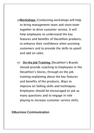 v) Workshops: Conducting workshops will help
to bring management team and store team
together to drive customer service. It will
help employees to understand the key
features and benefits of Decathlon products,
to enhance their confidence when assisting
customers and to provide the skills to upsell
and add on sales.
vi) On the Job Training: Decathlon’s Brands
should provide coaching to Employees in the
Decathlon’s Stores, through on the job
training explaining about the key features
and benefits of the products. Ways to
improve on Selling skills and techniques.
Employees should be encouraged to ask as
many questions and to engage in role
playing to increase customer service skills.
3)Business Communication
 