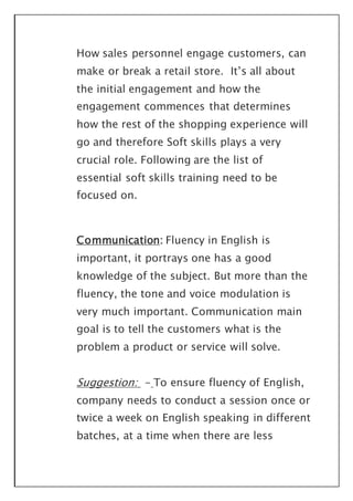 How sales personnel engage customers, can
make or break a retail store. It’s all about
the initial engagement and how the
engagement commences that determines
how the rest of the shopping experience will
go and therefore Soft skills plays a very
crucial role. Following are the list of
essential soft skills training need to be
focused on.
Communication: Fluency in English is
important, it portrays one has a good
knowledge of the subject. But more than the
fluency, the tone and voice modulation is
very much important. Communication main
goal is to tell the customers what is the
problem a product or service will solve.
Suggestion: - To ensure fluency of English,
company needs to conduct a session once or
twice a week on English speaking in different
batches, at a time when there are less
 