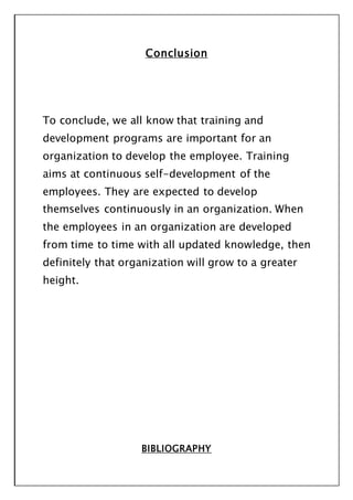 Conclusion
To conclude, we all know that training and
development programs are important for an
organization to develop the employee. Training
aims at continuous self-development of the
employees. They are expected to develop
themselves continuously in an organization. When
the employees in an organization are developed
from time to time with all updated knowledge, then
definitely that organization will grow to a greater
height.
BIBLIOGRAPHY
 