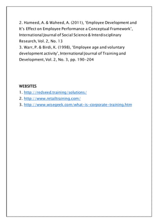 2. Hameed, A. & Waheed, A. (2011), ‘Employee Development and
It’s Effect on Employee Performance a Conceptual Framework’,
International Journal of Social Science & Interdisciplinary
Research, Vol. 2, No. 13
3. Warr, P. & Birdi, K. (1998), ‘Employee age and voluntary
development activity’, International Journal of Training and
Development, Vol. 2, No. 3, pp. 190-204
WEBSITES
1. http://redseed.training/solutions/
2. http://www.retailtraining.com/
3. http://www.wisegeek.com/what-is-corporate-training.htm
 