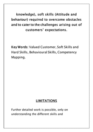 knowledge), soft skills (Attitude and
behaviour) required to overcome obstacles
and to cater to the challenges arising out of
customers’ expectations.
Key Words: Valued Customer, Soft Skills and
Hard Skills, Behavioural Skills, Competency
Mapping.
LIMITATIONS
Further detailed work is possible, only on
understanding the different skills and
 