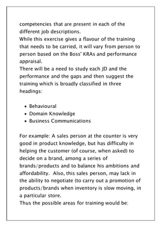 competencies that are present in each of the
different job descriptions.
While this exercise gives a flavour of the training
that needs to be carried, it will vary from person to
person based on the Boss' KRAs and performance
appraisal.
There will be a need to study each JD and the
performance and the gaps and then suggest the
training which is broadly classified in three
headings:
 Behavioural
 Domain Knowledge
 Business Communications
For example: A sales person at the counter is very
good in product knowledge, but has difficulty in
helping the customer (of course, when asked) to
decide on a brand, among a series of
brands/products and to balance his ambitions and
affordability. Also, this sales person, may lack in
the ability to negotiate (to carry out a promotion of
products/brands when inventory is slow moving, in
a particular store.
Thus the possible areas for training would be:
 