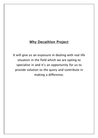 Why Decathlon Project
It will give us an exposure in dealing with real life
situation in the field which we are opting to
specialise in and it’s an opportunity for us to
provide solution to the query and contribute in
making a difference.
 