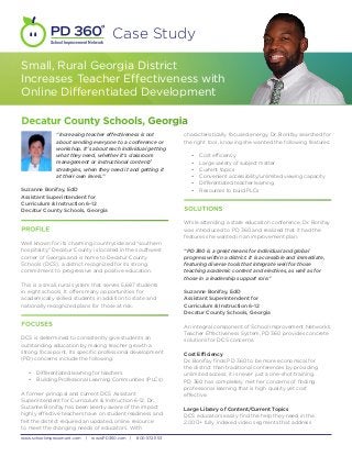 School Improvement Network
                                         Case Study

Small, Rural Georgia District
Increases Teacher Effectiveness with
Online Differentiated Development

Decatur County Schools, Georgia
              “Increasing teacher effectiveness is not            characteristically focused energy, Dr. Bonifay searched for
              about sending everyone to a conference or           the right tool, knowing she wanted the following features:
              workshop. It’s about each individual getting
              what they need, whether it’s classroom                 •	   Cost efficiency
              management or instructional content/                   •	   Large variety of subject matter
              strategies, when they need it and getting it           •	   Current topics
              at their own levels.”                                  •	   Convenient accessibility/unlimited viewing capacity
                                                                     •	   Differentiated teacher learning
Suzanne Bonifay, EdD                                                 •	   Resources to build PLCs
Assistant Superintendent for
Curriculum & Instruction 6-12
Decatur County Schools, Georgia                                   SOLUTIONS

                                                                  While attending a state education conference, Dr. Bonifay
PROFILE                                                           was introduced to PD 360 and realized that it had the
                                                                  features she wanted in an improvement plan.
Well known for its charming countryside and “southern
hospitality,” Decatur County is located in the southwest          “PD 360 is a great means for individual and global
corner of Georgia and is home to Decatur County                   progress within a district. It is accessible and immediate,
Schools (DCS), a district recognized for its strong               featuring diverse tools that integrate well for those
commitment to progressive and positive education.                 teaching academic content and electives, as well as for
                                                                  those in a leadership support role.”
This is a small, rural system that serves 5,687 students
in eight schools. It offers many opportunities for                Suzanne Bonifay, EdD
academically skilled students in addition to state and            Assistant Superintendent for
nationally recognized plans for those at risk.                    Curriculum & Instruction 6-12
                                                                  Decatur County Schools, Georgia

FOCUSES                                                           An integral component of School Improvement Network’s
                                                                  Teacher Effectiveness System, PD 360 provides concrete
DCS is determined to consistently give students an                solutions for DCS concerns.
outstanding education by making teacher growth a
strong focal point. Its specific professional development         Cost Efficiency
(PD) concerns include the following:                              Dr. Bonifay finds PD 360 to be more economical for
                                                                  the district than traditional conferences by providing
   •	 Differentiated learning for teachers                        unlimited access; it is never just a one-shot training.
   •	 Building Professional Learning Communities (PLCs)           PD 360 has completely met her concerns of finding
                                                                  professional learning that is high quality yet cost
A former principal and current DCS Assistant                      effective.
Superintendent for Curriculum & Instruction 6-12, Dr.
Suzanne Bonifay has been keenly aware of the impact               Large Library of Content/Current Topics
highly effective teachers have on student readiness and           DCS educators easily find the help they need in the
felt the district required an updated, online resource            2,000+ fully indexed video segments that address
to meet the changing needs of educators. With

www.schoolimprovement.com    |   www.PD360.com |   800.572.1153
 