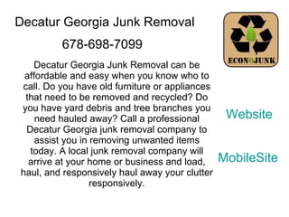 Decatur Georgia Junk Removal Decatur Georgia Junk Removal can be affordable and easy when you know who to call. Do you have old furniture or appliances that need to be removed and recycled? Do you have yard debris and tree branches you need hauled away? Call a professional Decatur Georgia junk removal company to assist you in removing unwanted items today. A local junk removal company will arrive at your home or business and load, haul, and responsively haul away your clutter responsively. 678-698-7099 Website MobileSite 