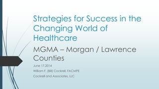 Strategies for Success in the
Changing World of
Healthcare
MGMA – Morgan / Lawrence
Counties
June 17,2014
William F. (Bill) Cockrell, FACMPE
Cockrell and Associates, LLC
 