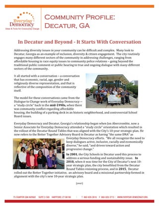 Community Profile:
Decatur, GA
In Decatur and Beyond - It Starts With Conversation
Addressing diversity issues in your community can be difficult and complex. Many look to
Decatur, Georgia as an example of inclusion, diversity & citizen engagement. The city routinely
engages many different sectors of the community in addressing challenges, ranging from
affordable housing to race equity issues to community police relations – going beyond the
traditional public comment or public hearing to true and ongoing dialogue with many different
sectors of the community.
It all started with a conversation – a conversation
that has economic, racial, age, gender and
religiously diverse representation, and that is
reflective of the composition of the community
itself.
The model for these conversations came from the
Dialogue to Change work of Everyday Democracy --
a “study circle” back in the mid-1990s, when there
was community conflict regarding affordable
housing, the building of a parking deck in an historic neighborhood, and controversial School
Board issues.
Everyday Democracy and Decatur, Georgia’s relationship began when Jon Abercrombie, now a
Senior Associate for Everyday Democracy attended a “study circle” orientation which resulted in
the rollout of the Decatur Round Tables that was aligned with the City’s 10-year strategic plan. He
now refers to the Better Together Advisory Board in Decatur as having “the same DNA” as
Everyday Democracy efforts. “We all recognize the need to
keep dialogues active, inclusive, racially and economically
diverse,” he said, “and driven toward action and
progressive change.”
In 2001, the City Schools in Decatur used this process to
address a serious funding and sustainability issue. In
2010, when it was time for the City of Decatur’s next 10-
year strategic plan, the city benefitted from the Decatur
Round Tables visioning process, and in 2015, Decatur
rolled out the Better Together initiative, an advisory board and a missional partnership formed in
alignment with the city’s new 10-year strategic plan.
(over)
 